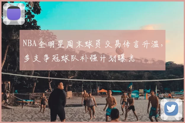 NBA全明星周末球员交易传言升温，多支争冠球队补强计划曝光