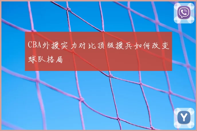 CBA外援实力对比顶级援兵如何改变球队格局