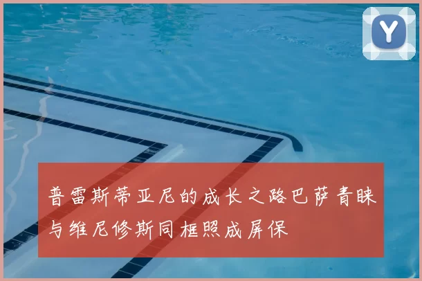 普雷斯蒂亚尼的成长之路巴萨青睐与维尼修斯同框照成屏保
