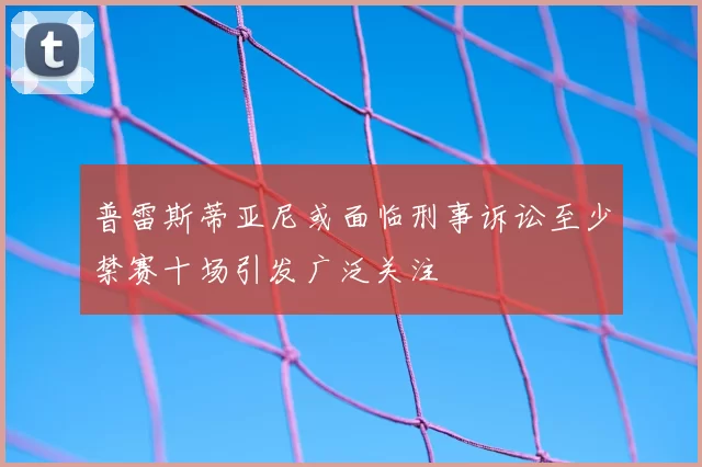 普雷斯蒂亚尼或面临刑事诉讼至少禁赛十场引发广泛关注