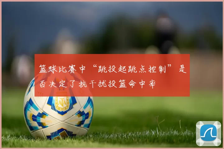 篮球比赛中“跳投起跳点控制”是否决定了抗干扰投篮命中率