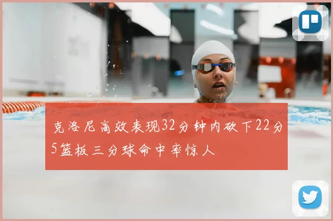 克洛尼高效表现32分钟内砍下22分5篮板三分球命中率惊人
