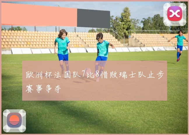 欧洲杯法国队7比8惜败瑞士队止步赛事争夺