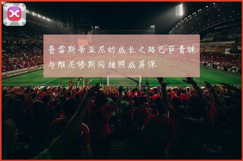 普雷斯蒂亚尼的成长之路巴萨青睐与维尼修斯同框照成屏保