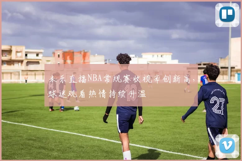 米乐直播NBA常规赛收视率创新高，球迷观看热情持续升温