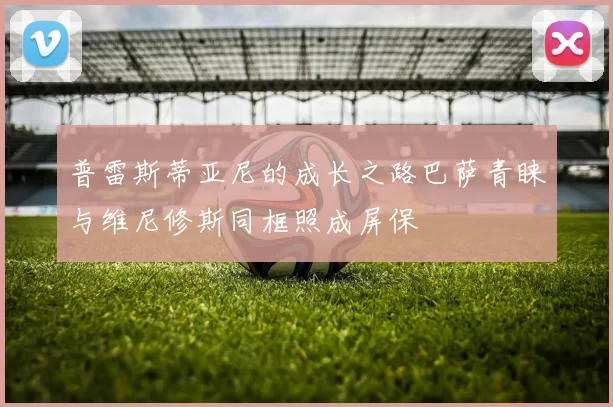 普雷斯蒂亚尼的成长之路巴萨青睐与维尼修斯同框照成屏保
