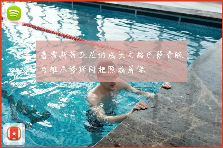 普雷斯蒂亚尼的成长之路巴萨青睐与维尼修斯同框照成屏保