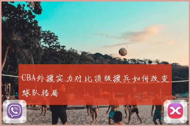 CBA外援实力对比顶级援兵如何改变球队格局
