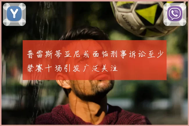 普雷斯蒂亚尼或面临刑事诉讼至少禁赛十场引发广泛关注