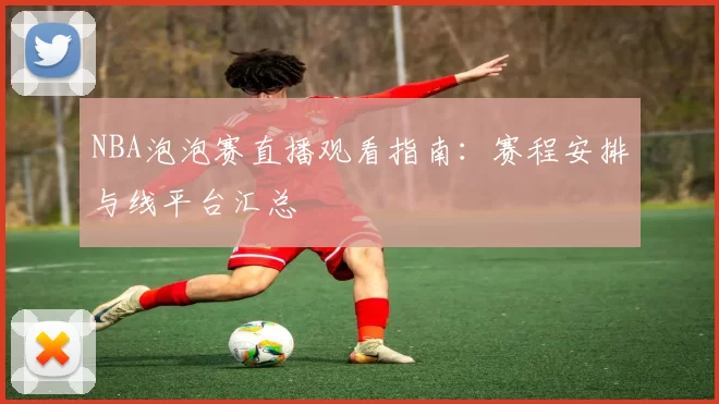 NBA泡泡赛直播观看指南：赛程安排与线平台汇总