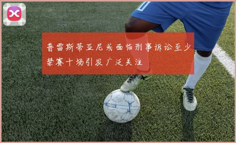 普雷斯蒂亚尼或面临刑事诉讼至少禁赛十场引发广泛关注