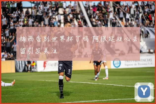 梅西告别世界杯了吗 阿根廷核心去留引发关注