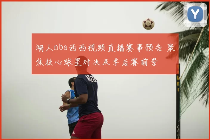 湖人nba西西视频直播赛事预告 聚焦核心球星对决及季后赛前景