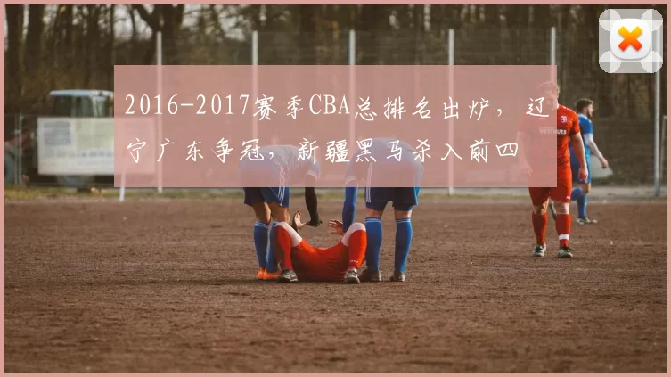 2016-2017赛季CBA总排名出炉,辽宁广东争冠,新疆黑马杀入前四