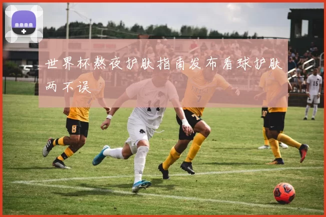 世界杯熬夜护肤指南发布看球护肤两不误