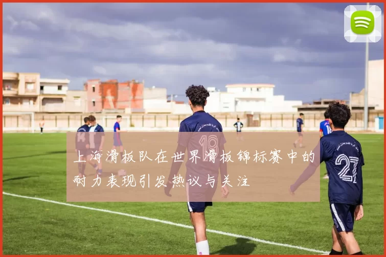 上海滑板队在世界滑板锦标赛中的耐力表现引发热议与关注