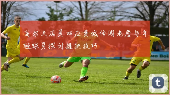 高尔夫店员回应费城传闻老詹与年轻球员探讨握把技巧