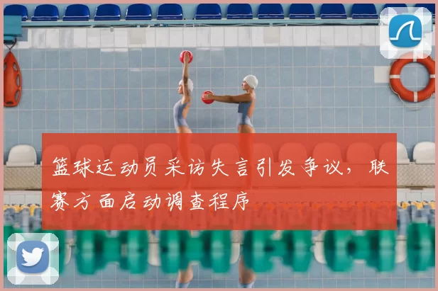 篮球运动员采访失言引发争议，联赛方面启动调查程序