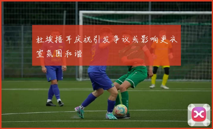 杜埃捂耳庆祝引发争议或影响更衣室氛围和谐