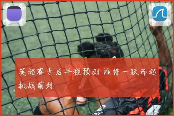 英超赛季后半程预测 谁将一跃而起挑战前列