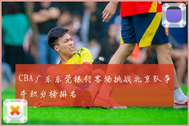 CBA广东东莞银行客场挑战北京队争夺积分榜排名