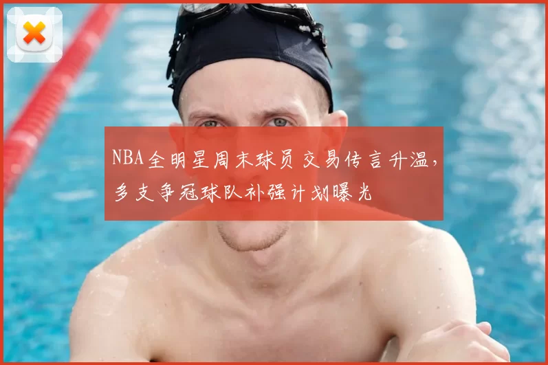 NBA全明星周末球员交易传言升温,多支争冠球队补强计划曝光