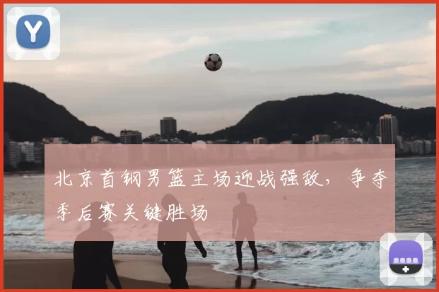 北京首钢男篮主场迎战强敌，争夺季后赛关键胜场