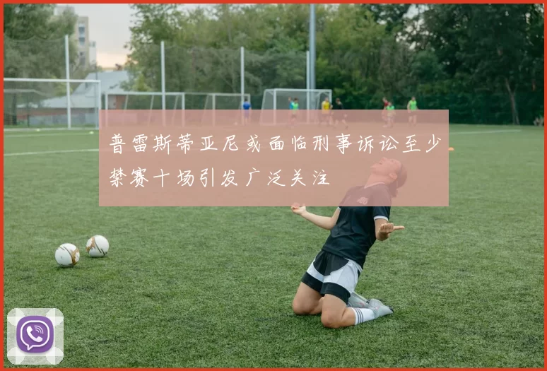 普雷斯蒂亚尼或面临刑事诉讼至少禁赛十场引发广泛关注