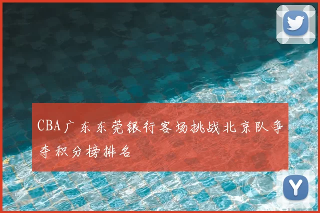 CBA广东东莞银行客场挑战北京队争夺积分榜排名
