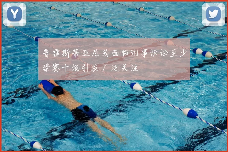 普雷斯蒂亚尼或面临刑事诉讼至少禁赛十场引发广泛关注
