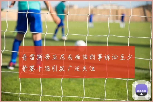 普雷斯蒂亚尼或面临刑事诉讼至少禁赛十场引发广泛关注