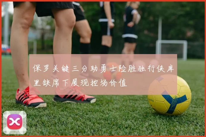 保罗关键三分助勇士险胜独行侠库里缺席下展现控场价值