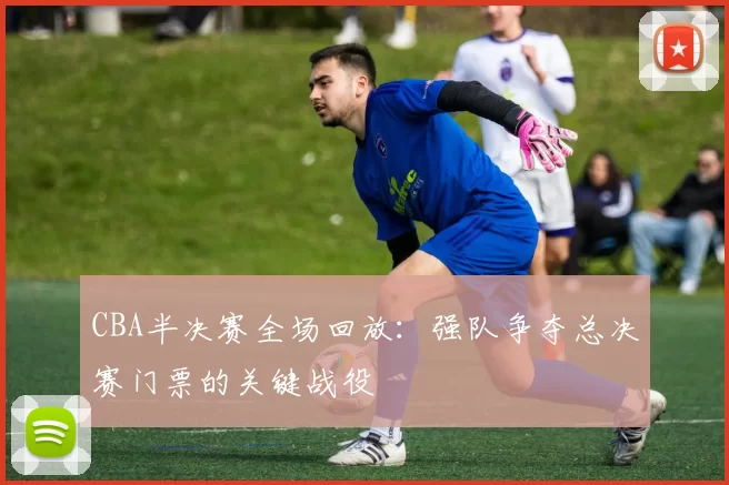 CBA半决赛全场回放：强队争夺总决赛门票的关键战役