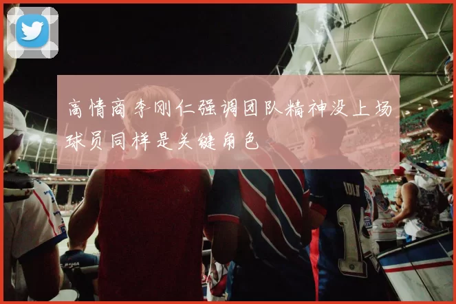 高情商李刚仁强调团队精神没上场球员同样是关键角色