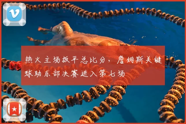 热火主场扳平总比分，詹姆斯关键球助东部决赛进入第七场
