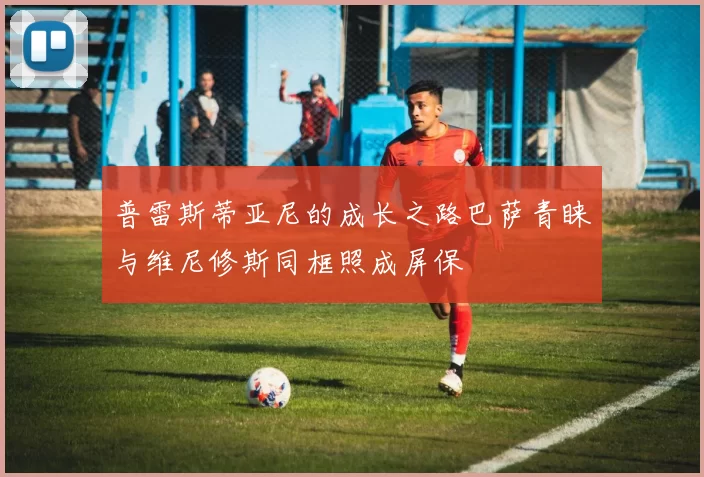 普雷斯蒂亚尼的成长之路巴萨青睐与维尼修斯同框照成屏保