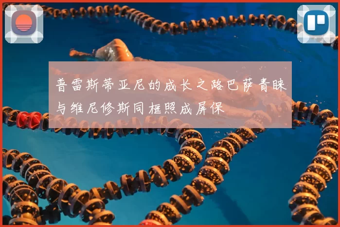 普雷斯蒂亚尼的成长之路巴萨青睐与维尼修斯同框照成屏保