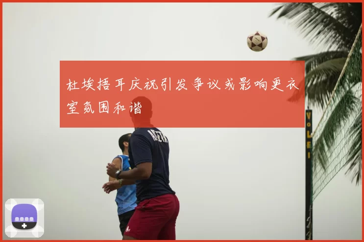 杜埃捂耳庆祝引发争议或影响更衣室氛围和谐