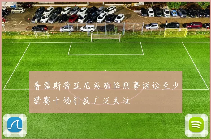 普雷斯蒂亚尼或面临刑事诉讼至少禁赛十场引发广泛关注