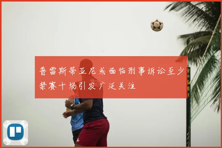 普雷斯蒂亚尼或面临刑事诉讼至少禁赛十场引发广泛关注