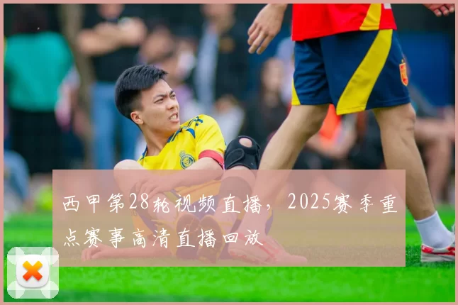 西甲第28轮视频直播，2025赛季重点赛事高清直播回放