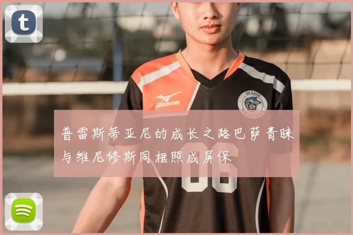 普雷斯蒂亚尼的成长之路巴萨青睐与维尼修斯同框照成屏保