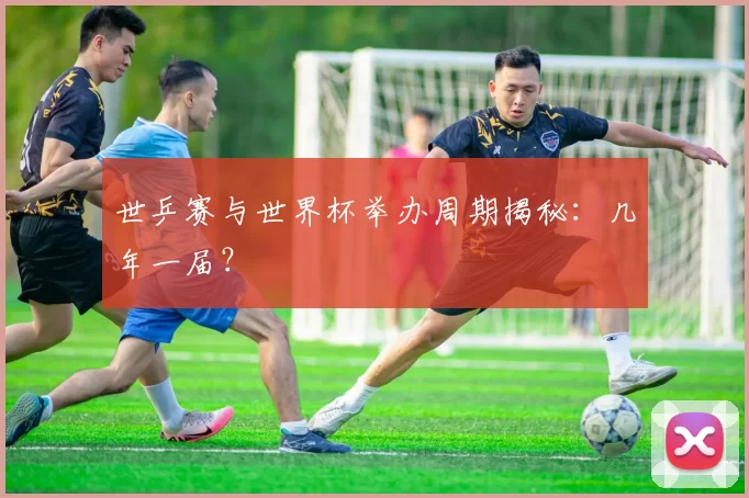 世乒赛与世界杯举办周期揭秘：几年一届？