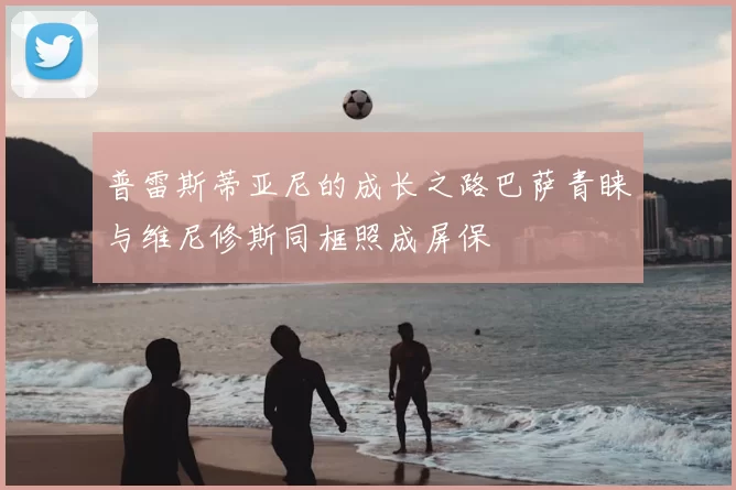 普雷斯蒂亚尼的成长之路巴萨青睐与维尼修斯同框照成屏保