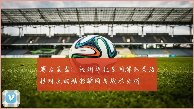 赛后复盘：杭州与北京网球队灵活性对决的精彩瞬间与战术分析