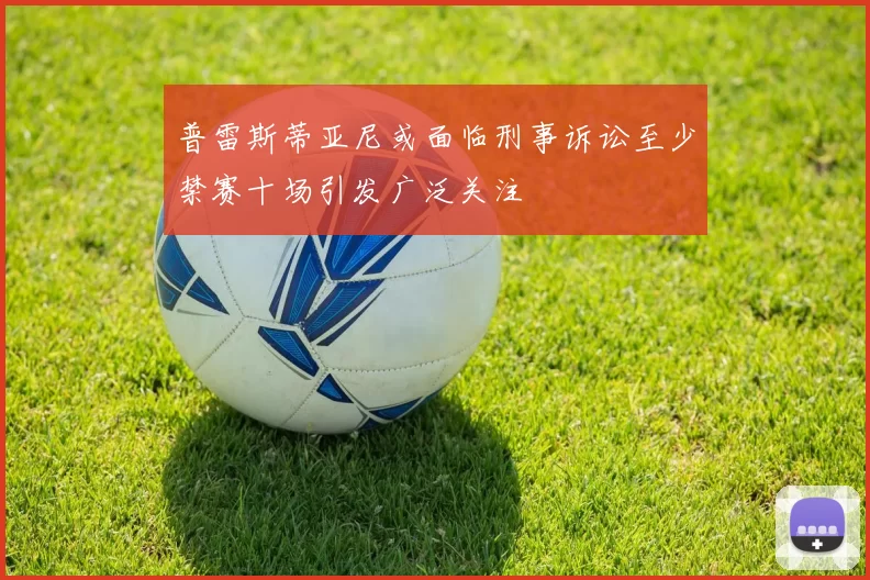普雷斯蒂亚尼或面临刑事诉讼至少禁赛十场引发广泛关注