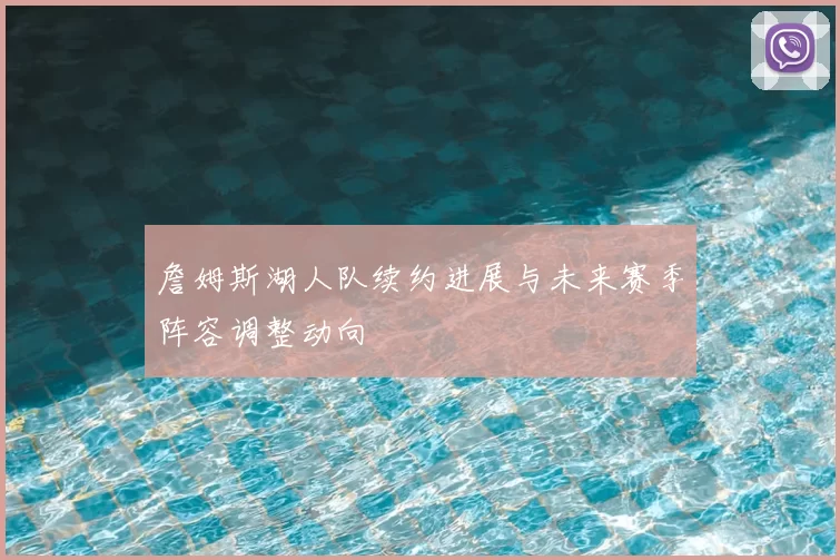 詹姆斯湖人队续约进展与未来赛季阵容调整动向