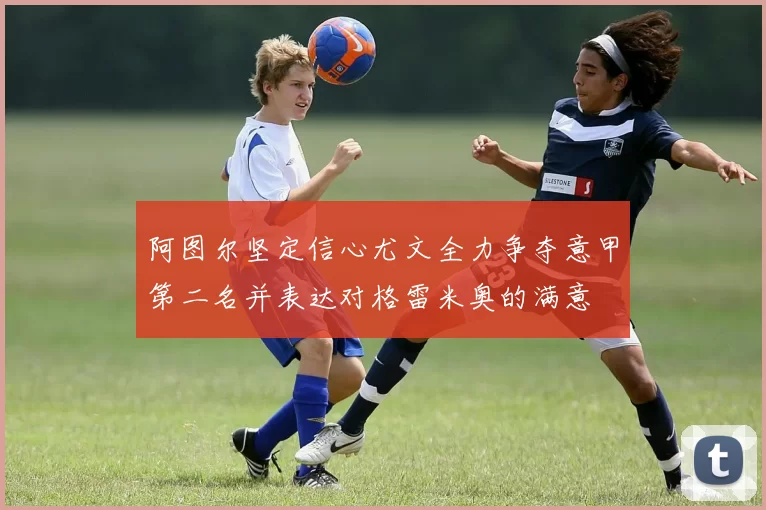 阿图尔坚定信心尤文全力争夺意甲第二名并表达对格雷米奥的满意
