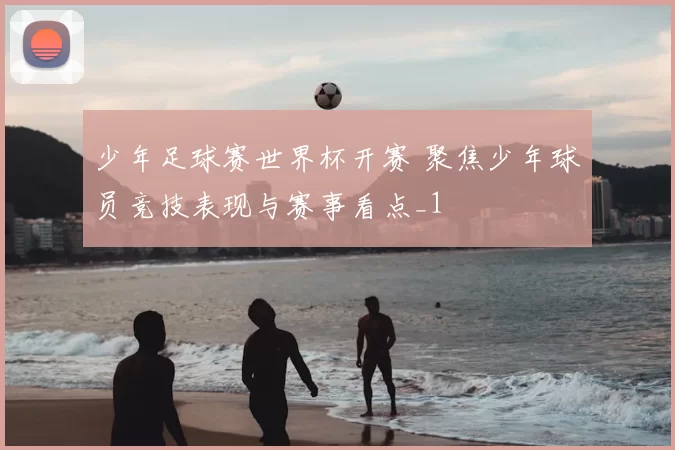 少年足球赛世界杯开赛 聚焦少年球员竞技表现与赛事看点_1