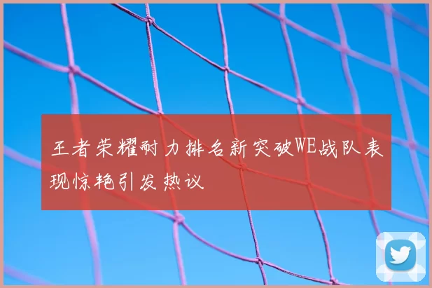 王者荣耀耐力排名新突破WE战队表现惊艳引发热议